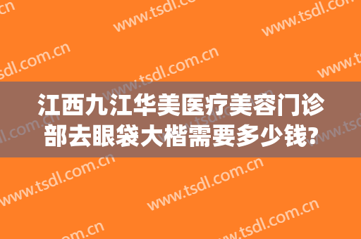 江西九江华美医疗美容门诊部去眼袋大楷需要多少钱?效果怎么样?(九江哪家医院去眼袋好)