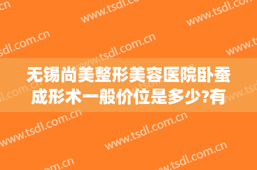 无锡尚美整形美容医院卧蚕成形术一般价位是多少?有哪些优势?(无锡整形美容费用)