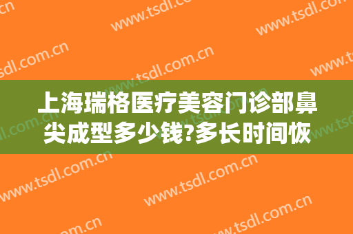 上海瑞格医疗美容门诊部鼻尖成型多少钱?多长时间恢复?(上海瑞格整形门诊部怎么样)