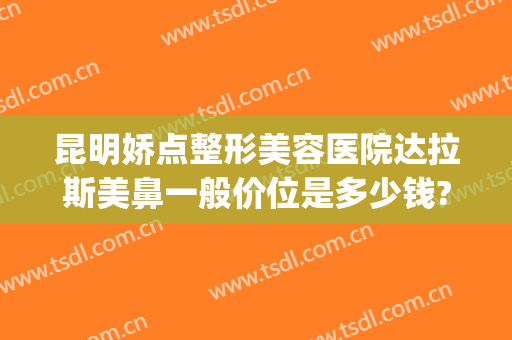 昆明娇点整形美容医院达拉斯美鼻一般价位是多少钱?有哪些优势?(昆明娇点整形美容医院怎么样)