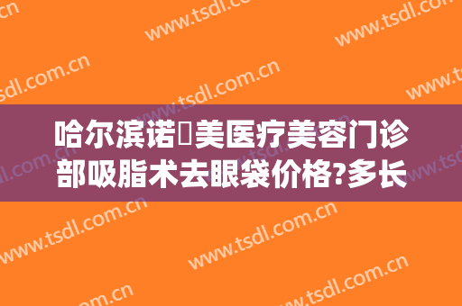 哈尔滨诺嬄美医疗美容门诊部吸脂术去眼袋价格?多长时间恢复?(哈尔滨诺伊美医疗美容门诊部)