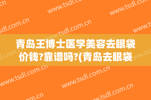 青岛王博士医学美容去眼袋价钱?靠谱吗?(青岛去眼袋整形手术)
