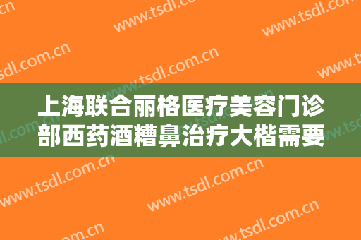 上海联合丽格医疗美容门诊部西药酒糟鼻治疗大楷需要多少费用?多长时间恢复?
