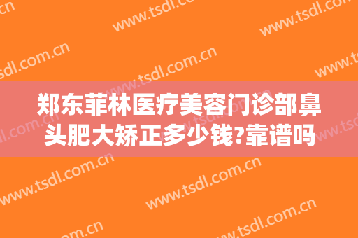 郑东菲林医疗美容门诊部鼻头肥大矫正多少钱?靠谱吗?(郑州菲林整形地址)