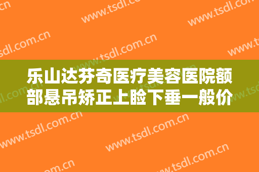 乐山达芬奇医疗美容医院额部悬吊矫正上睑下垂一般价位是多少?靠谱吗?