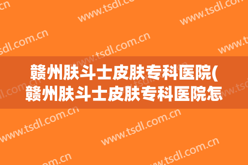 赣州肤斗士皮肤专科医院(赣州肤斗士皮肤专科医院怎么样)
