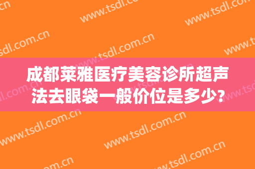 成都莱雅医疗美容诊所超声法去眼袋一般价位是多少?有哪些优势?(成都美莱医院做眼袋好吗)