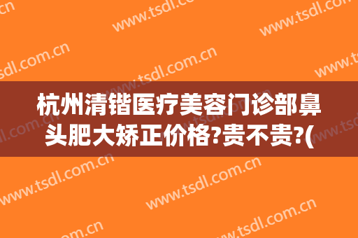 杭州清锴医疗美容门诊部鼻头肥大矫正价格?贵不贵?(杭州清锴医疗美容医院)