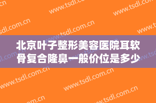 北京叶子整形美容医院耳软骨复合隆鼻一般价位是多少钱?可靠吗?(耳软骨隆鼻大约多少钱)