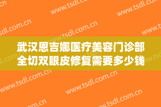 武汉恩吉娜医疗美容门诊部全切双眼皮修复需要多少钱?有哪些优势?(美恩整形是正规医院吗做双眼皮)