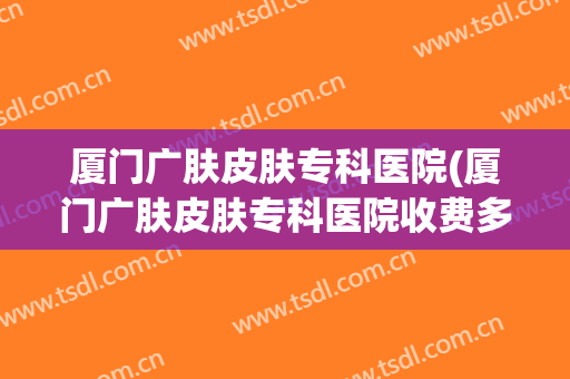 厦门广肤皮肤专科医院(厦门广肤皮肤专科医院收费多少)