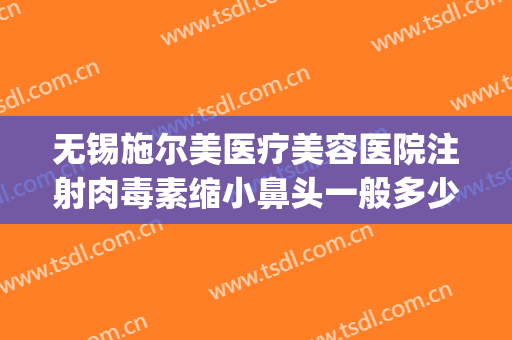 无锡施尔美医疗美容医院注射肉毒素缩小鼻头一般多少费用?可靠吗?(无锡施尔美整形电话)