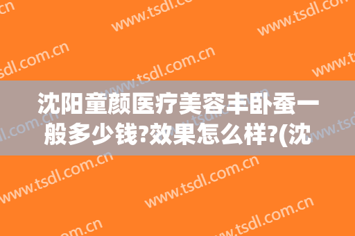 沈阳童颜医疗美容丰卧蚕一般多少钱?效果怎么样?(沈阳童颜医疗美容正规吗)