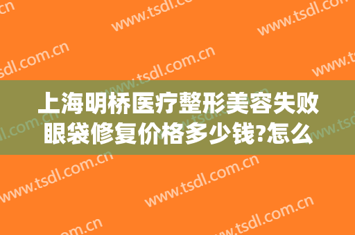 上海明桥医疗整形美容失败眼袋修复价格多少钱?怎么样?(上海眼整形失败修复电话)