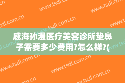 威海孙漫医疗美容诊所垫鼻子需要多少费用?怎么样?(威海孙漫医疗美容诊所垫鼻子需要多少费用?怎么样的)