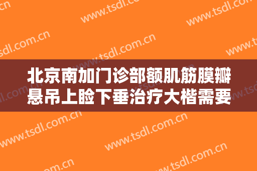 北京南加门诊部额肌筋膜瓣悬吊上睑下垂治疗大楷需要多少钱?靠谱吗?