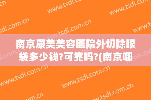 南京康美美容医院外切除眼袋多少钱?可靠吗?(南京哪家整形医院去眼袋最好)