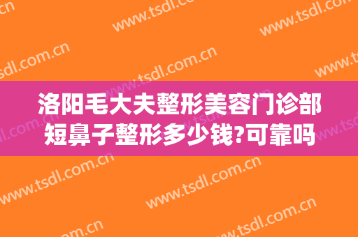 洛阳毛大夫整形美容门诊部短鼻子整形多少钱?可靠吗?(洛阳市毛大夫整形医院怎么样)