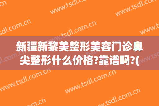 新疆新黎美整形美容门诊鼻尖整形什么价格?靠谱吗?(新疆黎美整形医院)