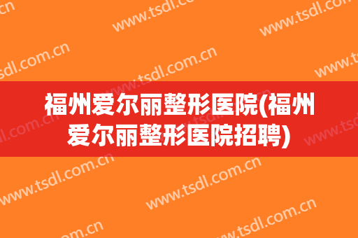 福州爱尔丽整形医院(福州爱尔丽整形医院招聘)