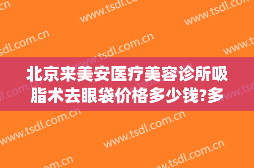 北京来美安医疗美容诊所吸脂术去眼袋价格多少钱?多长时间恢复?(北京医院美容科去眼袋手术费)