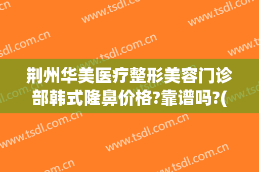 荆州华美医疗整形美容门诊部韩式隆鼻价格?靠谱吗?(荆州整形医疗美容医院)