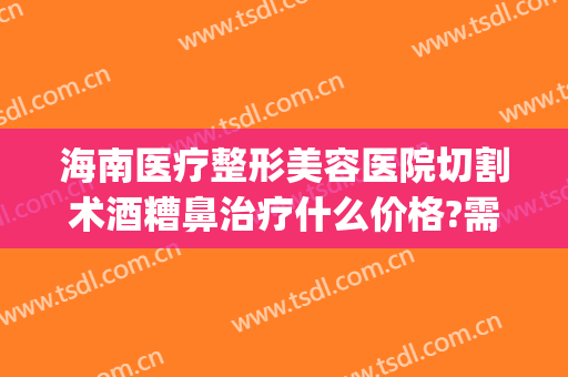 海南医疗整形美容医院切割术酒糟鼻治疗什么价格?需要多久恢复?(酒糟鼻鼻赘切割手术视频)