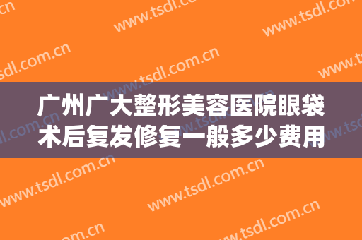 广州广大整形美容医院眼袋术后复发修复一般多少费用?贵不贵?(广州眼袋手术)