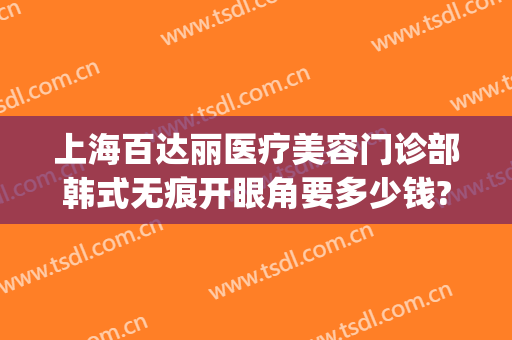 上海百达丽医疗美容门诊部韩式无痕开眼角要多少钱?好不好?(上海百达丽做双眼皮怎么样)