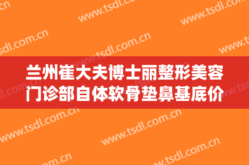 兰州崔大夫博士丽整形美容门诊部自体软骨垫鼻基底价格?可靠吗?(兰州崔大夫整形美容医院)