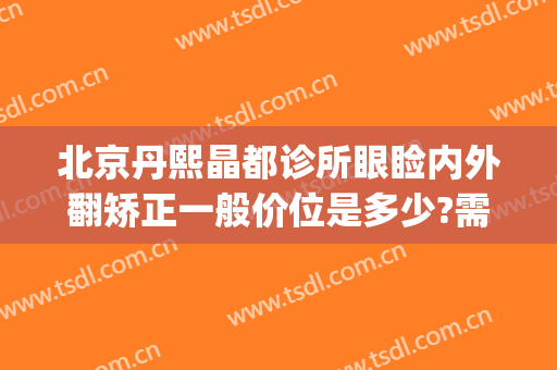 北京丹熙晶都诊所眼睑内外翻矫正一般价位是多少?需要多久恢复?(北京丹熙整形医院)