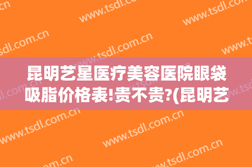 昆明艺星医疗美容医院眼袋吸脂价格表!贵不贵?(昆明艺星医疗美容医院眼袋吸脂价格表!贵不贵呀)