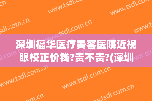 深圳福华医疗美容医院近视眼校正价钱?贵不贵?(深圳眼科医院近视矫正手术价格贵)