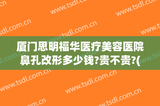 厦门思明福华医疗美容医院鼻孔改形多少钱?贵不贵?(厦门福华整形医院)