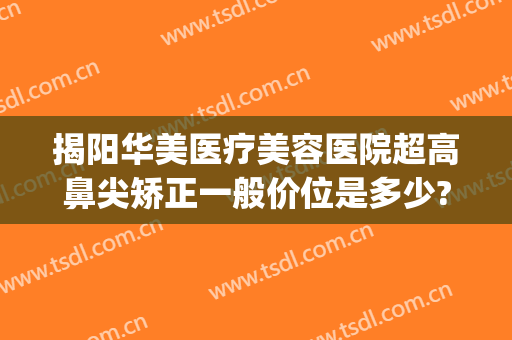揭阳华美医疗美容医院超高鼻尖矫正一般价位是多少?可靠吗?(揭阳哪家整形医院好)