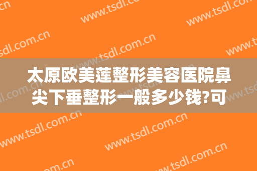 太原欧美莲整形美容医院鼻尖下垂整形一般多少钱?可靠吗?(太原市欧美莲整形医院地址)