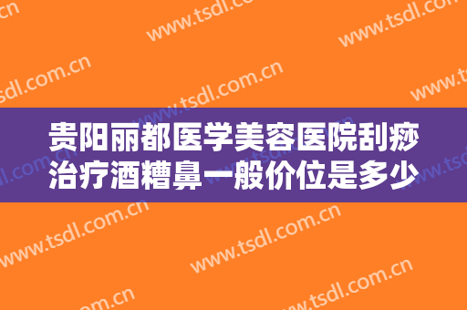 贵阳丽都医学美容医院刮痧治疗酒糟鼻一般价位是多少?可靠吗?