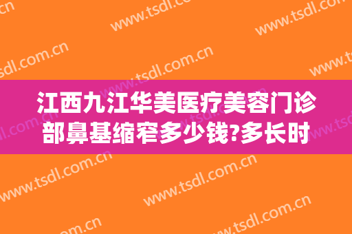 江西九江华美医疗美容门诊部鼻基缩窄多少钱?多长时间恢复?(九院鼻整形价格)