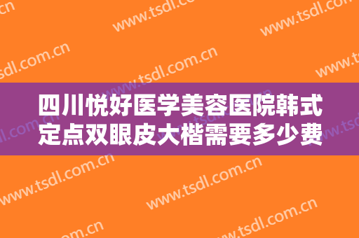 四川悦好医学美容医院韩式定点双眼皮大楷需要多少费用?需要多久恢复?