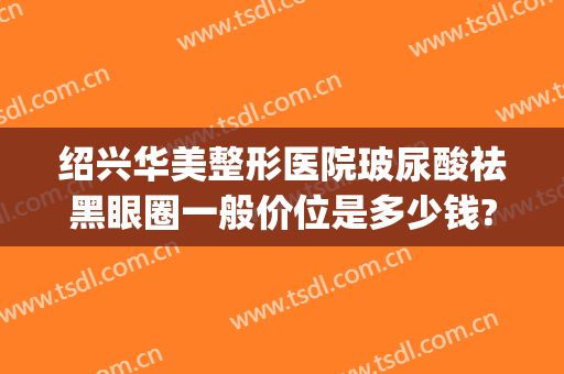 绍兴华美整形医院玻尿酸祛黑眼圈一般价位是多少钱?效果怎么样?(玻尿酸去黑眼圈价格多少)