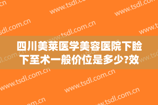 四川美莱医学美容医院下睑下至术一般价位是多少?效果怎么样?(下睑下至手术多少钱)