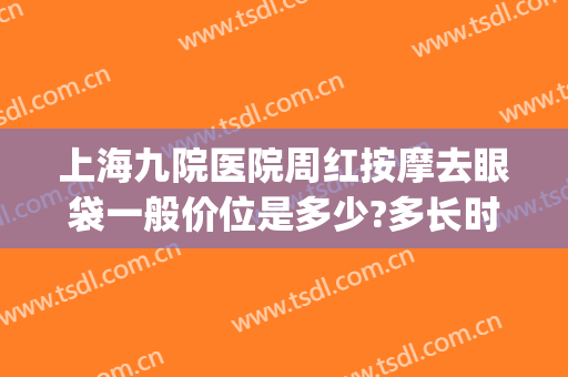 上海九院医院周红按摩去眼袋一般价位是多少?多长时间恢复?(上海九院去眼袋价格表)