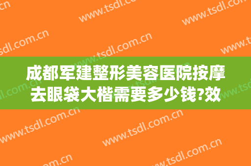成都军建整形美容医院按摩去眼袋大楷需要多少钱?效果怎么样?(成都哪家医美做眼袋好最好)