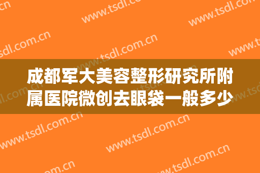 成都军大美容整形研究所附属医院微创去眼袋一般多少钱?好不好?(成都军大医院整形医院)