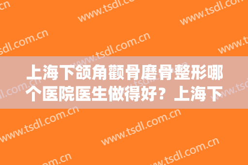 上海下颌角颧骨磨骨整形哪个医院医生做得好？上海下颌角名医推荐(上海做下颌角磨骨哪里好)
