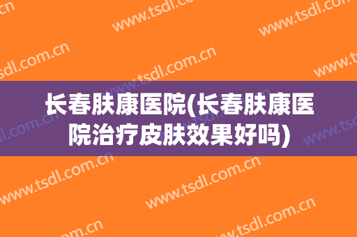长春肤康医院(长春肤康医院治疗皮肤效果好吗)