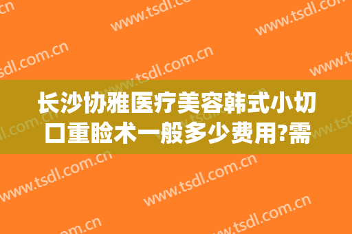 长沙协雅医疗美容韩式小切口重睑术一般多少费用?需要多久恢复?(长沙雅美整形医院)