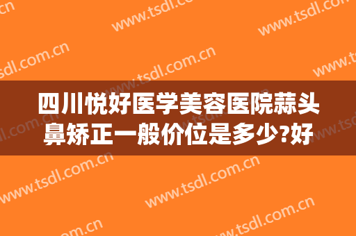 四川悦好医学美容医院蒜头鼻矫正一般价位是多少?好不好?(成都悦好整形医院医生简介)