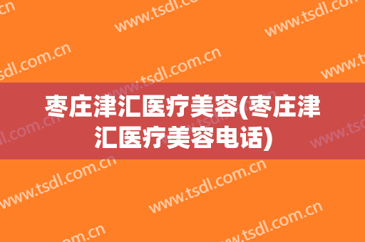 枣庄津汇医疗美容(枣庄津汇医疗美容电话)