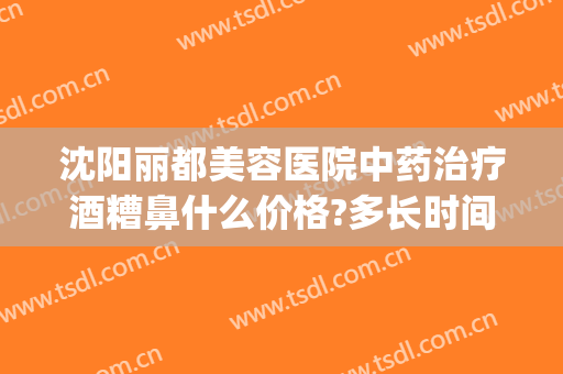 沈阳丽都美容医院中药治疗酒糟鼻什么价格?多长时间恢复?(美容院可以治酒糟鼻吗)